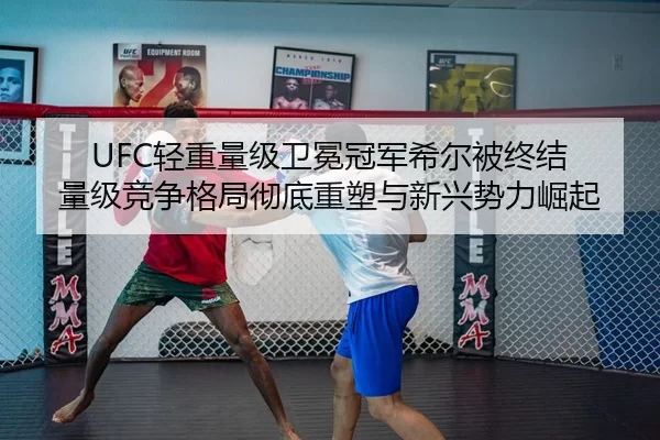 UFC轻重量级卫冕冠军希尔被终结 量级竞争格局彻底重塑与新兴势力崛起