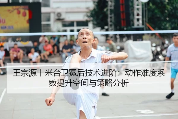 王宗源十米台卫冕后技术进阶：动作难度系数提升空间与策略分析